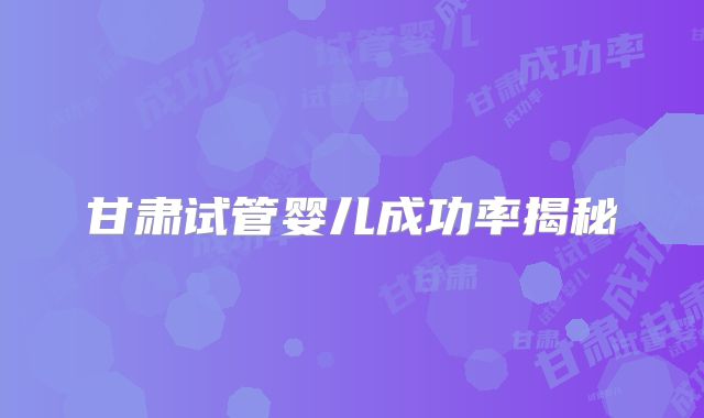 甘肃试管婴儿成功率揭秘