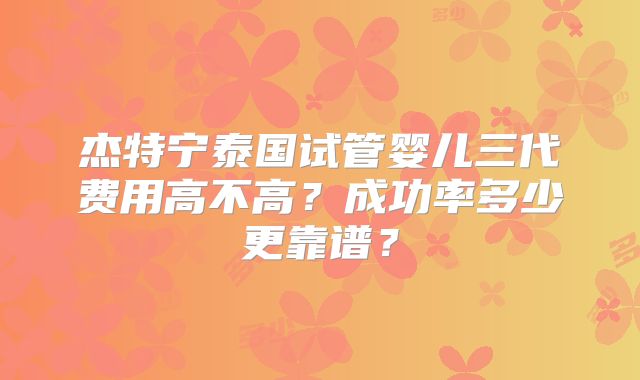 杰特宁泰国试管婴儿三代费用高不高？成功率多少更靠谱？