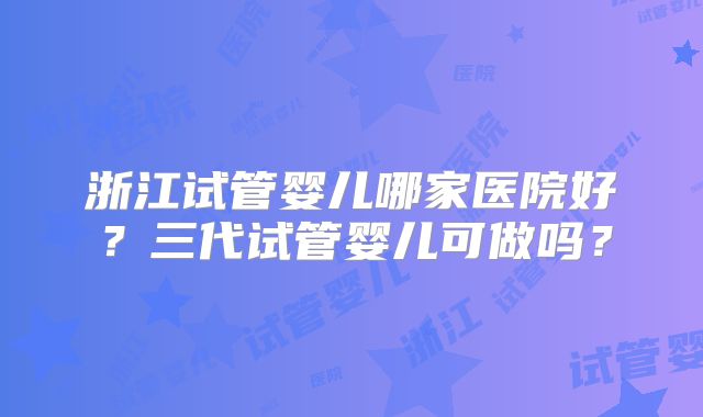 浙江试管婴儿哪家医院好？三代试管婴儿可做吗？