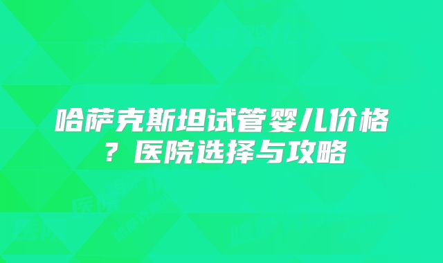 哈萨克斯坦试管婴儿价格？医院选择与攻略