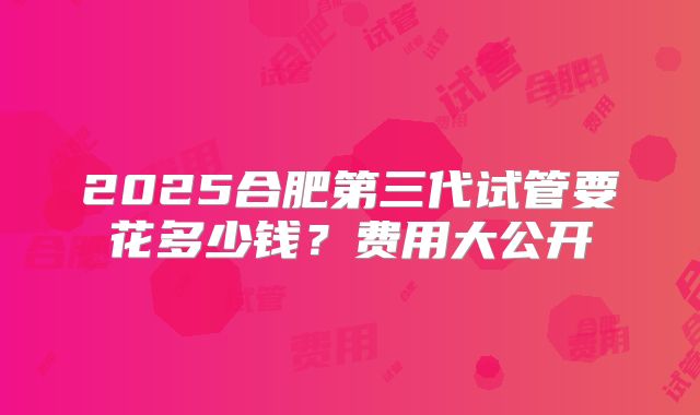 2025合肥第三代试管要花多少钱？费用大公开
