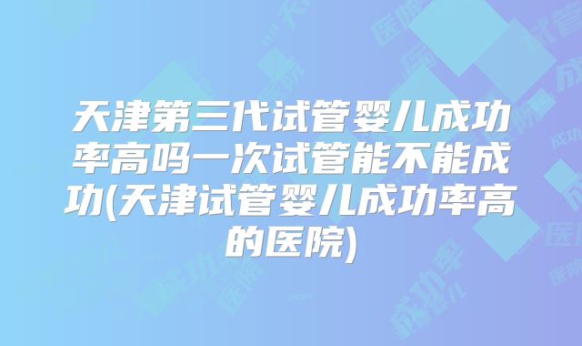 天津第三代试管婴儿成功率高吗一次试管能不能成功(天津试管婴儿成功率高的医院)