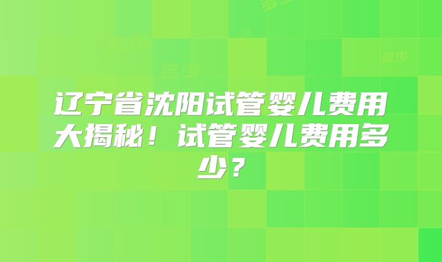 辽宁省沈阳试管婴儿费用大揭秘！试管婴儿费用多少？