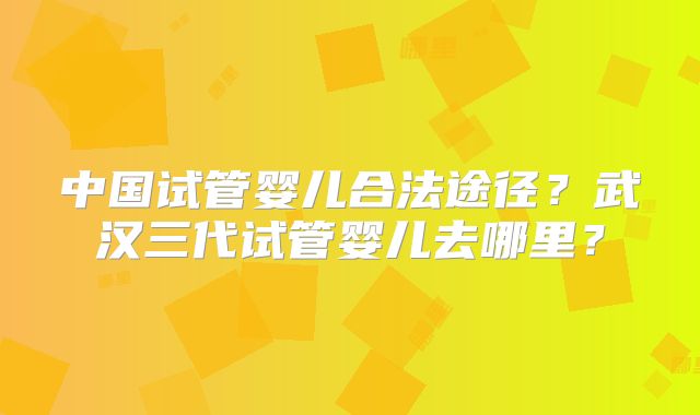 中国试管婴儿合法途径？武汉三代试管婴儿去哪里？