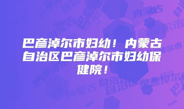 巴彦淖尔市妇幼!内蒙古自治区巴彦淖尔市妇幼保健院!