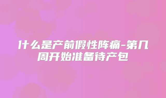什么是产前假性阵痛-第几周开始准备待产包