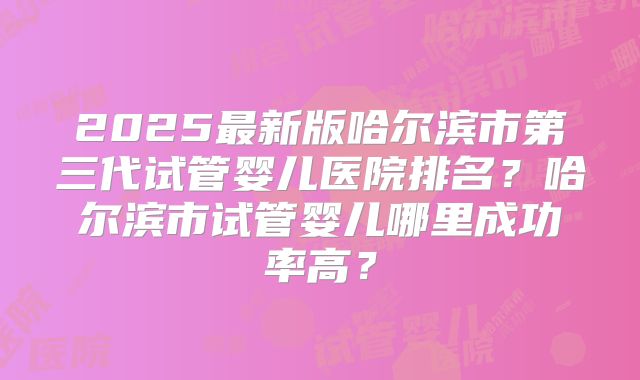 2025最新版哈尔滨市第三代试管婴儿医院排名?哈尔滨市试管婴儿哪里成功率高?