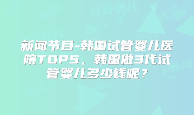 新闻节目-韩国试管婴儿医院TOP5,韩国做3代试管婴儿多少钱呢?