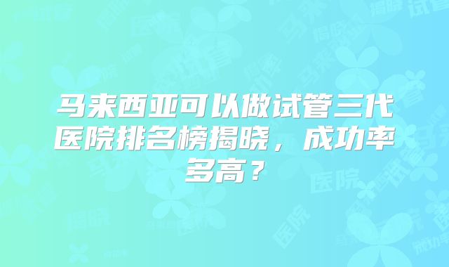 马来西亚可以做试管三代医院排名榜揭晓，成功率多高？