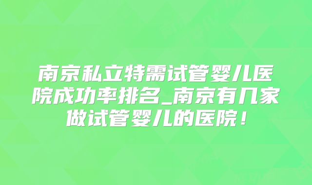 南京私立特需试管婴儿医院成功率排名_南京有几家做试管婴儿的医院！