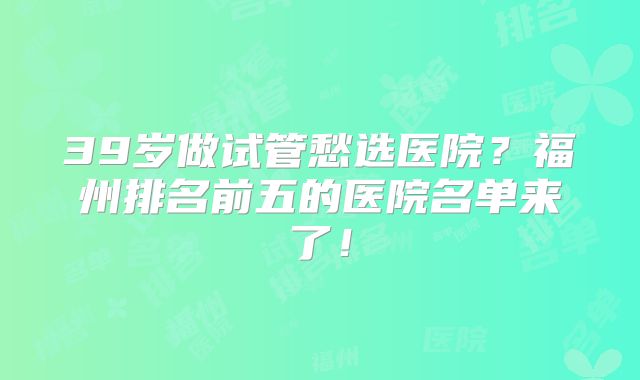 39岁做试管愁选医院?福州排名前五的医院名单来了!