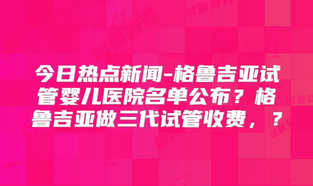 今日热点新闻-格鲁吉亚试管婴儿医院名单公布？格鲁吉亚做三代试管收费，？