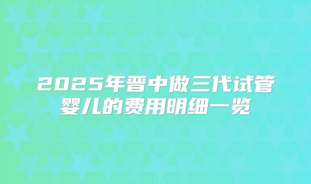 2025年晋中做三代试管婴儿的费用明细一览