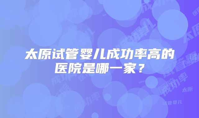 太原试管婴儿成功率高的医院是哪一家？