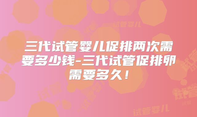 三代试管婴儿促排两次需要多少钱-三代试管促排卵需要多久！