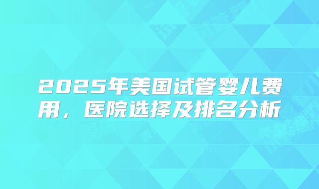 2025年美国试管婴儿费用，医院选择及排名分析