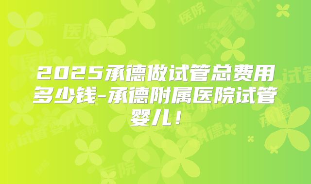 2025承德做试管总费用多少钱-承德附属医院试管婴儿！