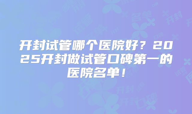 开封试管哪个医院好？2025开封做试管口碑第一的医院名单！