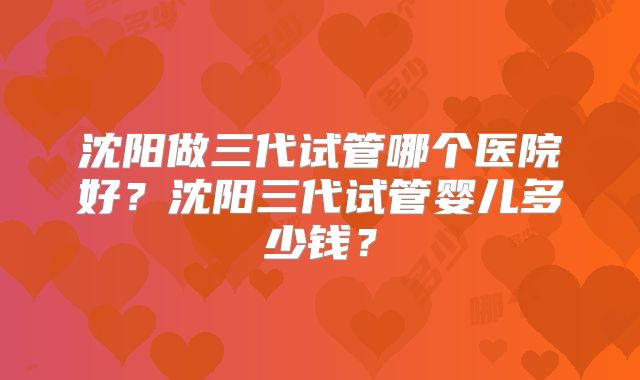 沈阳做三代试管哪个医院好？沈阳三代试管婴儿多少钱？