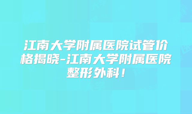 江南大学附属医院试管价格揭晓-江南大学附属医院整形外科！
