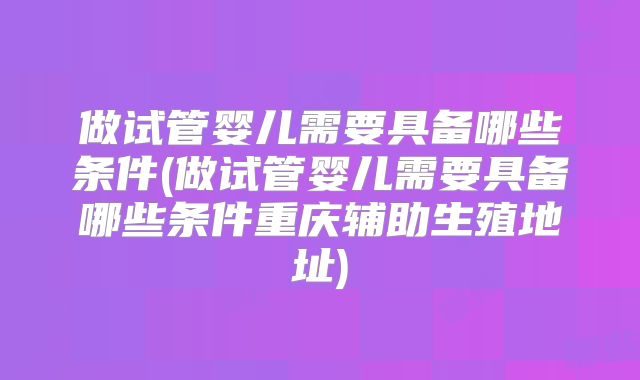 做试管婴儿需要具备哪些条件(做试管婴儿需要具备哪些条件重庆辅助生殖地址)