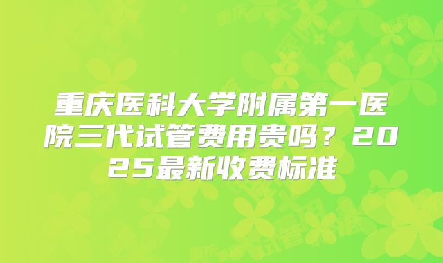 重庆医科大学附属第一医院三代试管费用贵吗？2025最新收费标准
