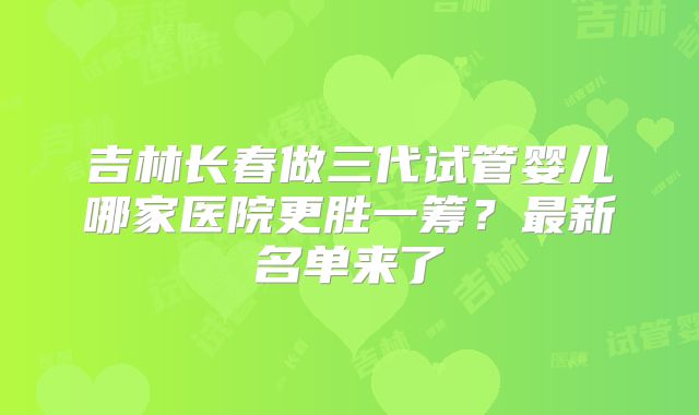 吉林长春做三代试管婴儿哪家医院更胜一筹？最新名单来了
