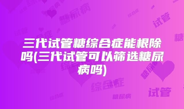 三代试管糖综合症能根除吗(三代试管可以筛选糖尿病吗)