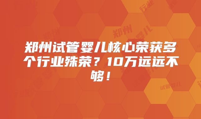 郑州试管婴儿核心荣获多个行业殊荣？10万远远不够！