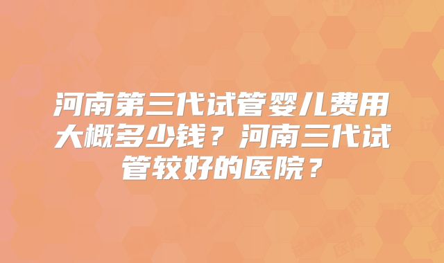 河南第三代试管婴儿费用大概多少钱？河南三代试管较好的医院？