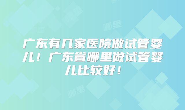 广东有几家医院做试管婴儿!广东省哪里做试管婴儿比较好!