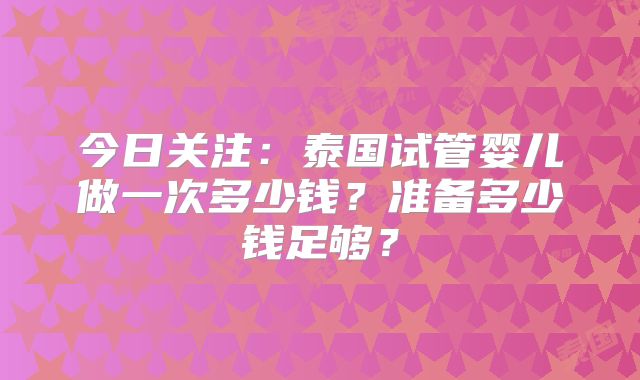 今日关注：泰国试管婴儿做一次多少钱？准备多少钱足够？