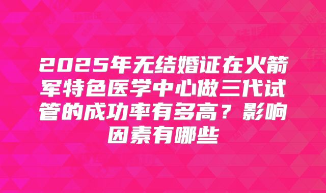 2025年无结婚证在火箭军特色医学中心做三代试管的成功率有多高？影响因素有哪些