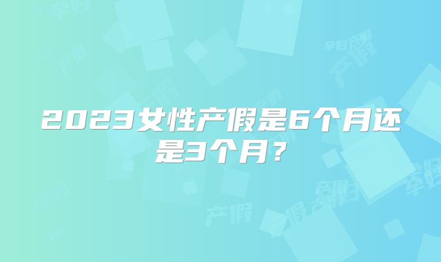 2023女性产假是6个月还是3个月?