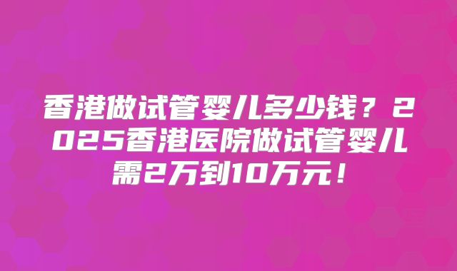 香港做试管婴儿多少钱？2025香港医院做试管婴儿需2万到10万元！