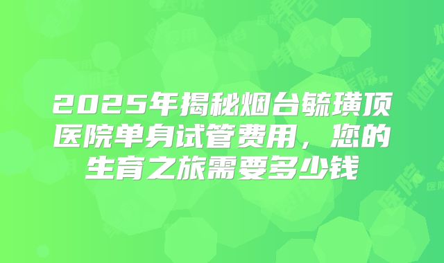 2025年揭秘烟台毓璜顶医院单身试管费用,您的生育之旅需要多少钱
