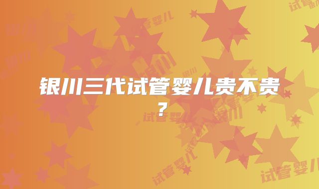 银川三代试管婴儿贵不贵？