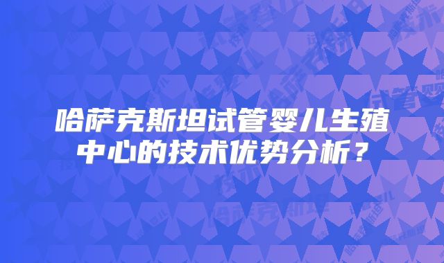 哈萨克斯坦试管婴儿生殖中心的技术优势分析？