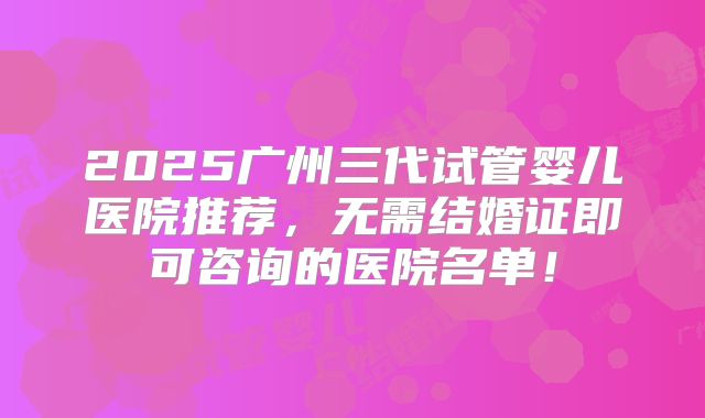 2025广州三代试管婴儿医院推荐，无需结婚证即可咨询的医院名单！