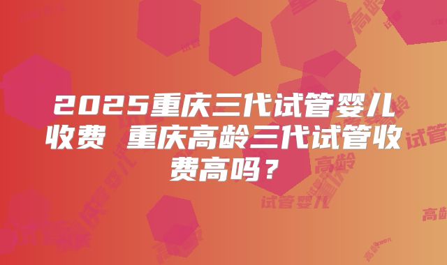 2025重庆三代试管婴儿收费 重庆高龄三代试管收费高吗？