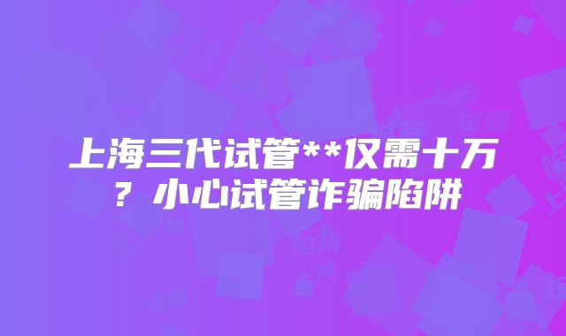 上海三代试管**仅需十万？小心试管诈骗陷阱