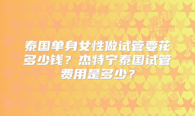 泰国单身女性做试管要花多少钱?杰特宁泰国试管费用是多少?