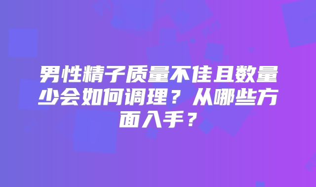 男性精子质量不佳且数量少会如何调理?从哪些方面入手?