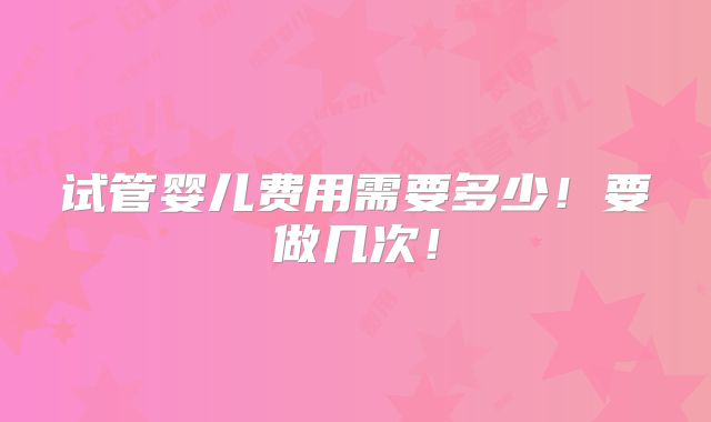 试管婴儿费用需要多少!要做几次!