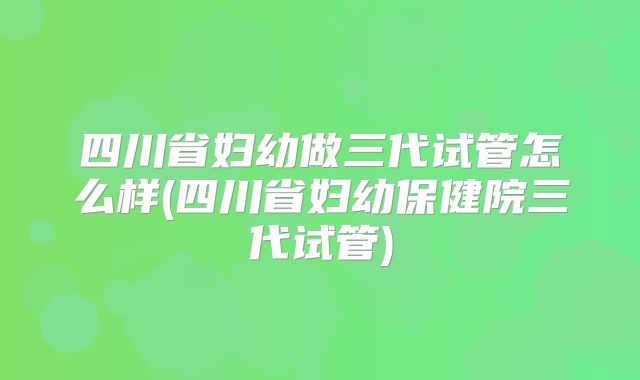 四川省妇幼做三代试管怎么样(四川省妇幼保健院三代试管)