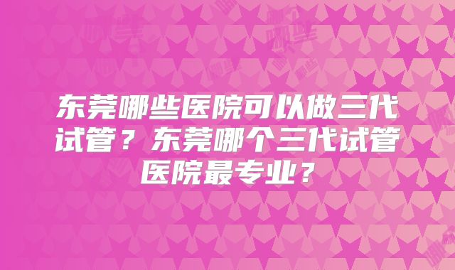 东莞哪些医院可以做三代试管？东莞哪个三代试管医院最专业？