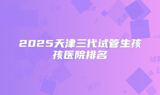 2025天津三代试管生孩孩医院排名
