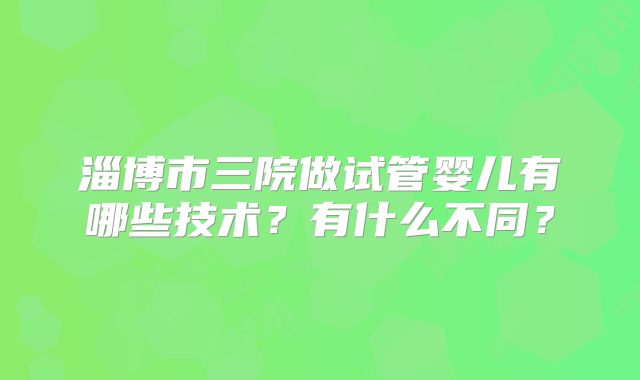 淄博市三院做试管婴儿有哪些技术?有什么不同?