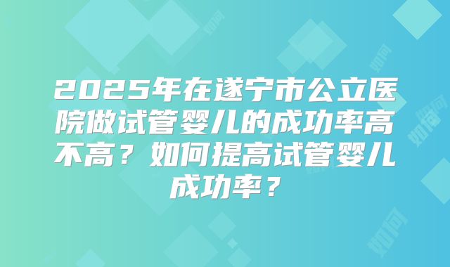 2025年在遂宁市公立医院做试管婴儿的成功率高不高？如何提高试管婴儿成功率？