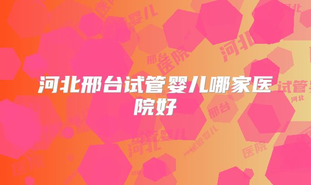 河北邢台试管婴儿哪家医院好
